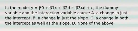 In the model y = β0 + β1x + β2d + β3xd + ε, the dummy variable and the interaction variable cause: A. a change in just the intercept. B. a change in just the slope. C. a change in both the intercept as well as the slope. D. None of the above.