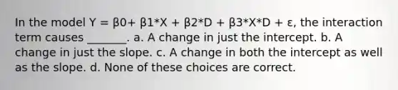 In the model Y = β0+ β1*X + β2*D + β3*X*D + ε, the interaction term causes _______. a. A change in just the intercept. b. A change in just the slope. c. A change in both the intercept as well as the slope. d. None of these choices are correct.