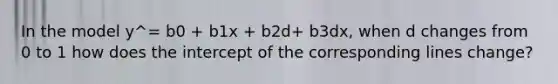 In the model y^= b0 + b1x + b2d+ b3dx, when d changes from 0 to 1 how does the intercept of the corresponding lines change?