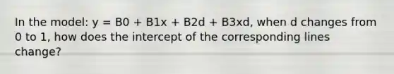 In the model: y = B0 + B1x + B2d + B3xd, when d changes from 0 to 1, how does the intercept of the corresponding lines change?