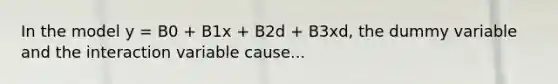 In the model y = B0 + B1x + B2d + B3xd, the dummy variable and the interaction variable cause...