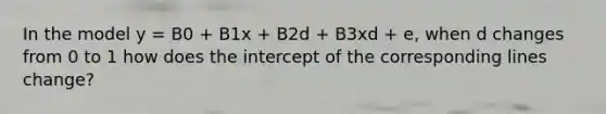 In the model y = B0 + B1x + B2d + B3xd + e, when d changes from 0 to 1 how does the intercept of the corresponding lines change?