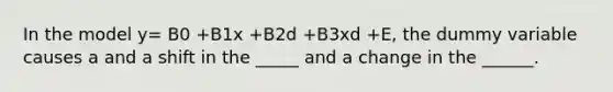 In the model y= B0 +B1x +B2d +B3xd +E, the dummy variable causes a and a shift in the _____ and a change in the ______.