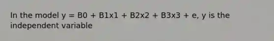 In the model y = B0 + B1x1 + B2x2 + B3x3 + e, y is the independent variable