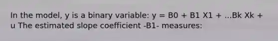 In the model, y is a binary variable: y = B0 + B1 X1 + ...Bk Xk + u The estimated slope coefficient -B1- measures: