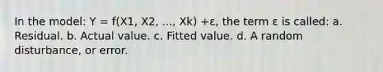 In the model: Y = f(X1, X2, ..., Xk) +ε, the term ɛ is called: a. Residual. b. Actual value. c. Fitted value. d. A random disturbance, or error.