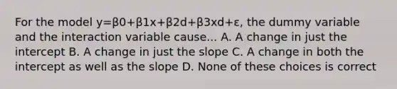 For the model y=β0+β1x+β2d+β3xd+ε, the dummy variable and the interaction variable cause... A. A change in just the intercept B. A change in just the slope C. A change in both the intercept as well as the slope D. None of these choices is correct