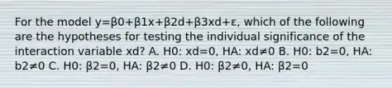 For the model y=β0+β1x+β2d+β3xd+ε, which of the following are the hypotheses for testing the individual significance of the interaction variable xd? A. H0: xd=0, HA: xd≠0 B. H0: b2=0, HA: b2≠0 C. H0: β2=0, HA: β2≠0 D. H0: β2≠0, HA: β2=0