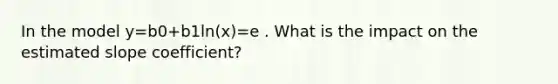 In the model y=b0+b1ln(x)=e . What is the impact on the estimated slope coefficient?