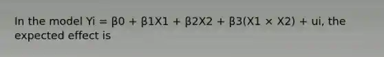 In the model Yi = β0 + β1X1 + β2X2 + β3(X1 × X2) + ui, the expected effect is