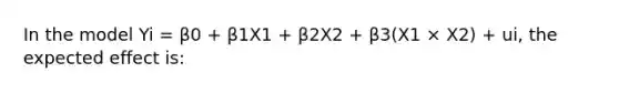 In the model Yi = β0 + β1X1 + β2X2 + β3(X1 × X2) + ui, the expected effect is: