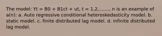 The model: Yt = B0 + B1ct + ut, t = 1,2,......., n is an example of a(n): a. Auto regressive conditional heteroskedasticity model. b. static model. c. finite distributed lag model. d. infinite distributed lag model.