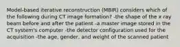 Model-based iterative reconstruction (MBIR) considers which of the following during CT image formation? -the shape of the x ray beam before and after the patient -a master image stored in the CT system's computer -the detector configuration used for the acquisition -the age, gender, and weight of the scanned patient