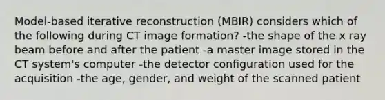 Model-based iterative reconstruction (MBIR) considers which of the following during CT image formation? -the shape of the x ray beam before and after the patient -a master image stored in the CT system's computer -the detector configuration used for the acquisition -the age, gender, and weight of the scanned patient