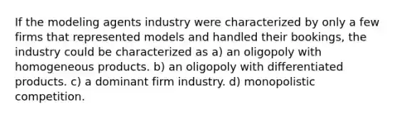 If the modeling agents industry were characterized by only a few firms that represented models and handled their bookings, the industry could be characterized as a) an oligopoly with homogeneous products. b) an oligopoly with differentiated products. c) a dominant firm industry. d) monopolistic competition.