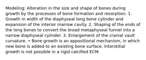 Modeling: Alteration in the size and shape of bones during growth by the processes of bone formation and resorption: 1. Growth in width of the diaphyseal long bone cylinder and expansion of the interior marrow cavity. 2. Shaping of the ends of the long bones to convert the broad metaphyseal funnel into a narrow diaphyseal cylinder. 3. Enlargement of the cranial vault curvature. • Bone growth is an appositional mechanism, in which new bone is added to an existing bone surface. Interstitial growth is not possible in a rigid calcified ECM.