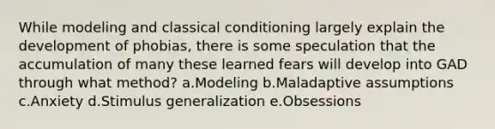 While modeling and classical conditioning largely explain the development of phobias, there is some speculation that the accumulation of many these learned fears will develop into GAD through what method? a.Modeling b.Maladaptive assumptions c.Anxiety d.Stimulus generalization e.Obsessions