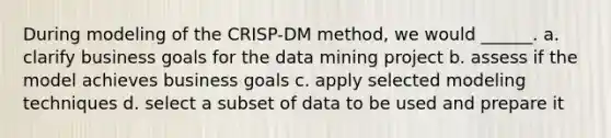 ​During modeling of the CRISP-DM method, we would ______. a. ​clarify business goals for the data mining project b. ​assess if the model achieves business goals c. ​apply selected modeling techniques d. ​select a subset of data to be used and prepare it