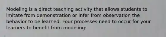 Modeling is a direct teaching activity that allows students to imitate from demonstration or infer from observation the behavior to be learned. Four processes need to occur for your learners to benefit from modeling: