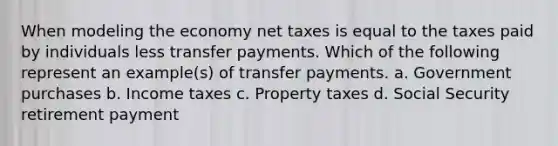 When modeling the economy net taxes is equal to the taxes paid by individuals less transfer payments. Which of the following represent an example(s) of transfer payments. a. Government purchases b. Income taxes c. Property taxes d. Social Security retirement payment