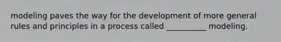 modeling paves the way for the development of more general rules and principles in a process called __________ modeling.