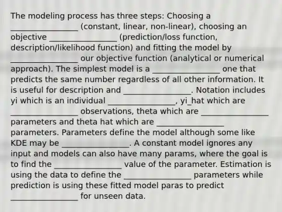 The modeling process has three steps: Choosing a _________________ (constant, linear, non-linear), choosing an objective _________________ (prediction/loss function, description/likelihood function) and fitting the model by _________________ our objective function (analytical or numerical approach). The simplest model is a _________________ one that predicts the same number regardless of all other information. It is useful for description and _________________. Notation includes yi which is an individual _________________, yi_hat which are _________________ observations, theta which are _________________ parameters and theta hat which are _________________ parameters. Parameters define the model although some like KDE may be _________________. A constant model ignores any input and models can also have many params, where the goal is to find the _________________ value of the parameter. Estimation is using the data to define the _________________ parameters while prediction is using these fitted model paras to predict _________________ for unseen data.