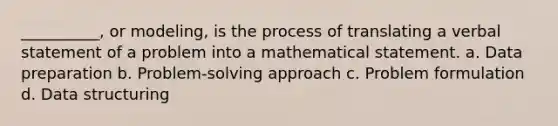 __________, or modeling, is the process of translating a verbal statement of a problem into a mathematical statement. a. Data preparation b. Problem-solving approach c. Problem formulation d. Data structuring