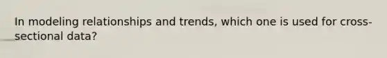 In modeling relationships and trends, which one is used for cross-sectional data?