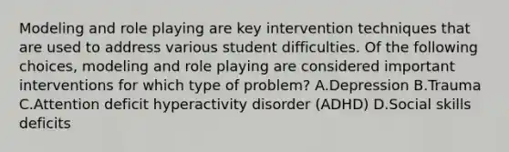 Modeling and role playing are key intervention techniques that are used to address various student difficulties. Of the following choices, modeling and role playing are considered important interventions for which type of problem? A.Depression B.Trauma C.Attention deficit hyperactivity disorder (ADHD) D.Social skills deficits