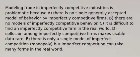 Modeling trade in imperfectly competitive industries is problematic because A) there is no single generally accepted model of behavior by imperfectly competitive firms. B) there are no models of imperfectly competitive behavior. C) it is difficult to find an imperfectly competitive firm in the real world. D) collusion among imperfectly competitive firms makes usable data rare. E) there is only a single model of imperfect competition (monopoly) but imperfect competition can take many forms in the real world.