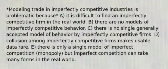 *Modeling trade in imperfectly competitive industries is problematic because* A) it is difficult to find an imperfectly competitive firm in the real world. B) there are no models of imperfectly competitive behavior. C) there is no single generally accepted model of behavior by imperfectly competitive firms. D) collusion among imperfectly competitive firms makes usable data rare. E) there is only a single model of imperfect competition (monopoly) but imperfect competition can take many forms in the real world.