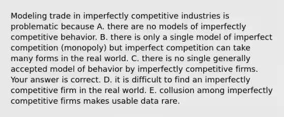 Modeling trade in imperfectly competitive industries is problematic because A. there are no models of imperfectly competitive behavior. B. there is only a single model of imperfect competition​ (monopoly) but imperfect competition can take many forms in the real world. C. there is no single generally accepted model of behavior by imperfectly competitive firms. Your answer is correct. D. it is difficult to find an imperfectly competitive firm in the real world. E. collusion among imperfectly competitive firms makes usable data rare.