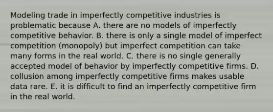 Modeling trade in imperfectly competitive industries is problematic because A. there are no models of imperfectly competitive behavior. B. there is only a single model of imperfect competition​ (monopoly) but imperfect competition can take many forms in the real world. C. there is no single generally accepted model of behavior by imperfectly competitive firms. D. collusion among imperfectly competitive firms makes usable data rare. E. it is difficult to find an imperfectly competitive firm in the real world.