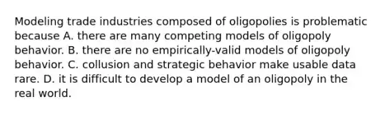 Modeling trade industries composed of oligopolies is problematic because A. there are many competing models of oligopoly behavior. B. there are no​ empirically-valid models of oligopoly behavior. C. collusion and strategic behavior make usable data rare. D. it is difficult to develop a model of an oligopoly in the real world.