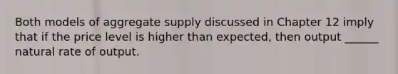 Both models of aggregate supply discussed in Chapter 12 imply that if the price level is higher than expected, then output ______ natural rate of output.