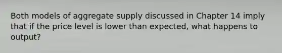 Both models of aggregate supply discussed in Chapter 14 imply that if the price level is lower than expected, what happens to output?