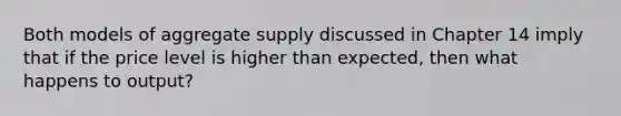 Both models of aggregate supply discussed in Chapter 14 imply that if the price level is higher than expected, then what happens to output?