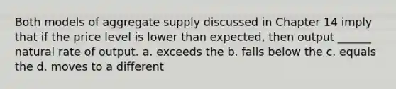 Both models of aggregate supply discussed in Chapter 14 imply that if the price level is lower than expected, then output ______ natural rate of output. a. exceeds the b. falls below the c. equals the d. moves to a different