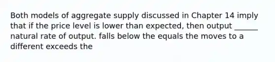 Both models of aggregate supply discussed in Chapter 14 imply that if the price level is lower than expected, then output ______ natural rate of output. falls below the equals the moves to a different exceeds the