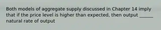 Both models of aggregate supply discussed in Chapter 14 imply that if the price level is higher than expected, then output ______ natural rate of output