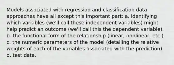 Models associated with regression and classification data approaches have all except this important part: a. identifying which variables (we'll call these independent variables) might help predict an outcome (we'll call this the dependent variable). b. the functional form of the relationship (linear, nonlinear, etc.). c. the numeric parameters of the model (detailing the relative weights of each of the variables associated with the prediction). d. test data.