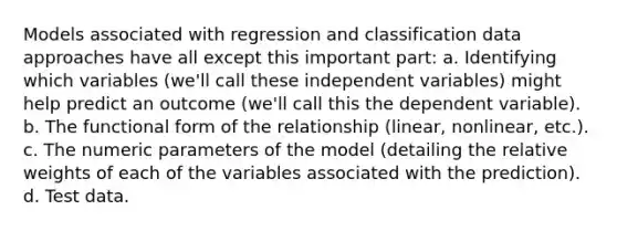 Models associated with regression and classification data approaches have all except this important part: a. Identifying which variables (we'll call these independent variables) might help predict an outcome (we'll call this the dependent variable). b. The functional form of the relationship (linear, nonlinear, etc.). c. The numeric parameters of the model (detailing the relative weights of each of the variables associated with the prediction). d. Test data.