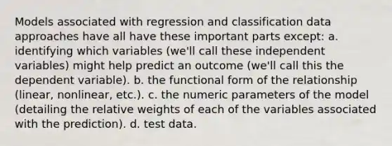 Models associated with regression and classification data approaches have all have these important parts except: a. identifying which variables (we'll call these independent variables) might help predict an outcome (we'll call this the dependent variable). b. the functional form of the relationship (linear, nonlinear, etc.). c. the numeric parameters of the model (detailing the relative weights of each of the variables associated with the prediction). d. test data.