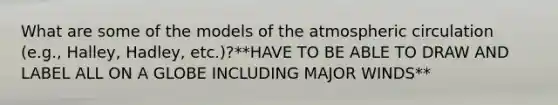 What are some of the models of the atmospheric circulation (e.g., Halley, Hadley, etc.)?**HAVE TO BE ABLE TO DRAW AND LABEL ALL ON A GLOBE INCLUDING MAJOR WINDS**