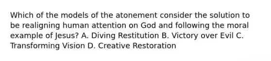 Which of the models of the atonement consider the solution to be realigning human attention on God and following the moral example of Jesus? A. Diving Restitution B. Victory over Evil C. Transforming Vision D. Creative Restoration