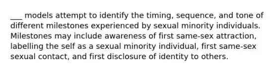 ___ models attempt to identify the timing, sequence, and tone of different milestones experienced by sexual minority individuals. Milestones may include awareness of first same-sex attraction, labelling the self as a sexual minority individual, first same-sex sexual contact, and first disclosure of identity to others.