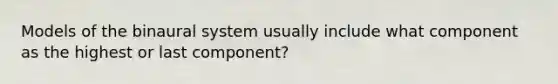 Models of the binaural system usually include what component as the highest or last component?