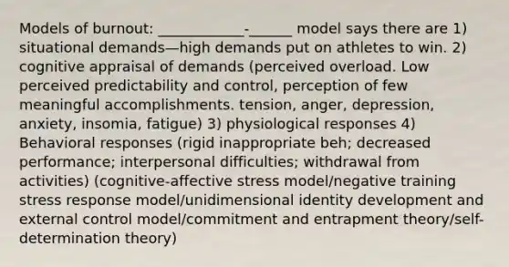 Models of burnout: ____________-______ model says there are 1) situational demands—high demands put on athletes to win. 2) cognitive appraisal of demands (perceived overload. Low perceived predictability and control, perception of few meaningful accomplishments. tension, anger, depression, anxiety, insomia, fatigue) 3) physiological responses 4) Behavioral responses (rigid inappropriate beh; decreased performance; interpersonal difficulties; withdrawal from activities) (cognitive-affective stress model/negative training stress response model/unidimensional identity development and external control model/commitment and entrapment theory/self-determination theory)