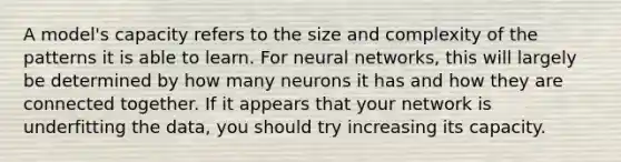 A model's capacity refers to the size and complexity of the patterns it is able to learn. For neural networks, this will largely be determined by how many neurons it has and how they are connected together. If it appears that your network is underfitting the data, you should try increasing its capacity.