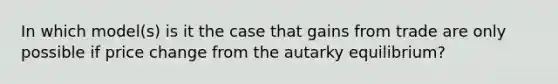 In which model(s) is it the case that gains from trade are only possible if price change from the autarky equilibrium?